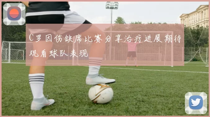 C罗因伤缺席比赛分享治疗进展期待观看球队表现